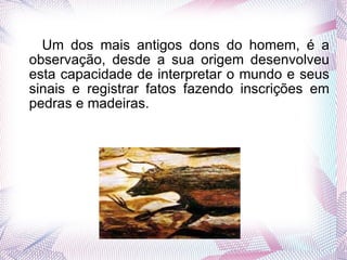 Um dos mais antigos dons do homem, é a observação, desde a sua origem desenvolveu esta capacidade de interpretar o mundo e seus sinais e registrar fatos fazendo inscrições em pedras e madeiras. 