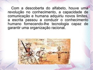 Com a descoberta do alfabeto, houve uma revolução no conhecimento, a capacidade de comunicação e humana adquiriu novos limites, a escrita passou a conduzir o conhecimento humano fornecendo-lhe tecnologia capaz de garantir uma organização racional. 