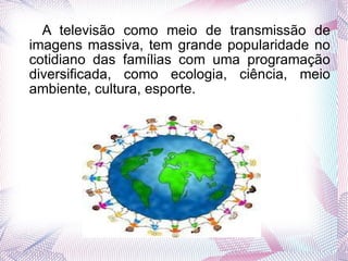 A televisão como meio de transmissão de imagens massiva, tem grande popularidade no cotidiano das famílias com uma programação diversificada, como ecologia, ciência, meio ambiente, cultura, esporte. 