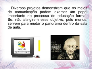 Diversos projetos demonstram que os meios de comunicação podem exercer um papel importante no processo de educação formal. Se, não atingirem esse objetivo, pelo menos, servem para mudar o panorama dentro da sala de aula.  