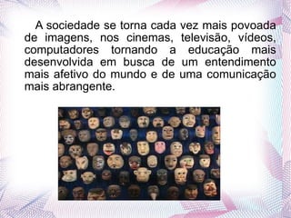 A sociedade se torna cada vez mais povoada de imagens, nos cinemas, televisão, vídeos, computadores tornando a educação mais desenvolvida em busca de um entendimento mais afetivo do mundo e de uma comunicação mais abrangente. 