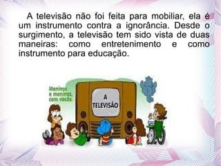 A televisão não foi feita para mobiliar, ela é um instrumento contra a ignorância. Desde o surgimento, a televisão tem sido vista de duas maneiras: como entretenimento e como instrumento para educação. 