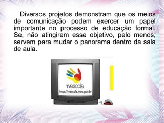 Diversos projetos demonstram que os meios de comunicação podem exercer um papel importante no processo de educação formal. Se, não atingirem esse objetivo, pelo menos, servem para mudar o panorama dentro da sala de aula.  