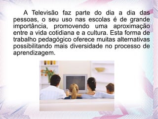   A Televisão faz parte do dia a dia das pessoas, o seu uso nas escolas é de grande importância, promovendo uma aproximação entre a vida cotidiana e a cultura. Esta forma de trabalho pedagógico oferece muitas alternativas possibilitando mais diversidade no processo de aprendizagem. 