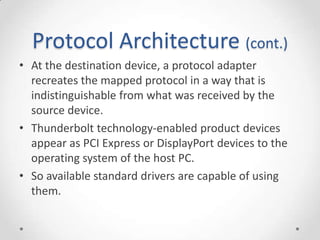 Protocol Architecture (cont.)At the destination device, a protocol adapter recreates the mapped protocol in a way that is indistinguishable from what was received by the source device.Thunderbolt technology-enabled product devices appear as PCI Express or DisplayPort devices to the operating system of the host PC.So available standard drivers are capable of using them.