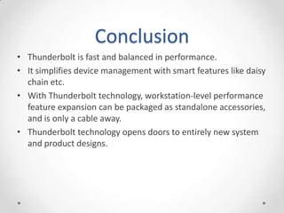 ConclusionThunderbolt is fast and balanced in performance.It simplifies device management with smart features like daisy chain etc.With Thunderbolt technology, workstation-level performance feature expansion can be packaged as standalone accessories, and is only a cable away.Thunderbolt technology opens doors to entirely new system and product designs.