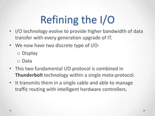 Refining the I/OI/O technology evolve to provide higher bandwidth of data transfer with every generation upgrade of IT.We now have two discrete type of I/O-DisplayDataThis two fundamental I/O protocol is combined in Thunderbolt technology within a single meta-protocol.It transmits them in a single cable and able to manage traffic routing with intelligent hardware controllers.