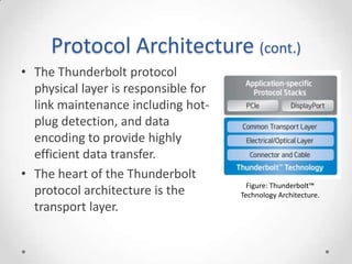Protocol Architecture (cont.)The Thunderbolt protocol physical layer is responsible for link maintenance including hot-plug detection, and data encoding to provide highly efficient data transfer.The heart of the Thunderbolt protocol architecture is the transport layer.Figure: Thunderbolt™ Technology Architecture.