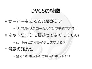 DVCSの特徴
●
    サーバーを立てる必要がない
     –   リポジトリがローカルだけで完結できる！
●
    ネットワークに繋がってなくてもいい
     –   svn logとかイライラしますよね？
●
    脅威の冗長性
     –   全てのリポジトリが中央リポジトリ！
 