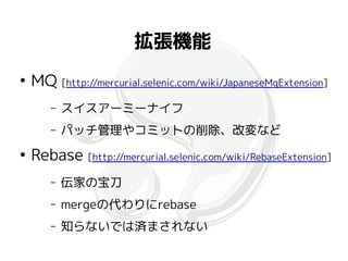 拡張機能
●
    MQ [http://mercurial.selenic.com/wiki/JapaneseMqExtension]
       –   スイスアーミーナイフ
       –   パッチ管理やコミットの削除、改変など
●
    Rebase [http://mercurial.selenic.com/wiki/RebaseExtension]
       –   伝家の宝刀
       –   mergeの代わりにrebase
       –   知らないでは済まされない
 