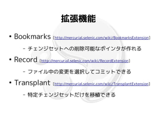 拡張機能
●
    Bookmarks [http://mercurial.selenic.com/wiki/BookmarksExtension]
        –   チェンジセットへの削除可能なポインタが作れる
●
    Record [http://mercurial.selenic.com/wiki/RecordExtension]
        –   ファイル中の変更を選択してコミットできる
●
    Transplant [http://mercurial.selenic.com/wiki/TransplantExtension]
        –   特定チェンジセットだけを移植できる
 