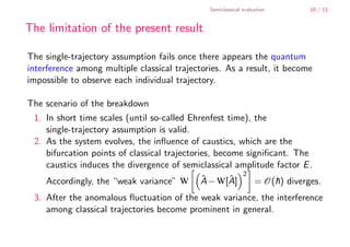 Semiclassical evaluation   10 / 13


        The limitation of the present result

        The single-trajectory assumption fails once there appears the quantum
        interference among multiple classical trajectories. As a result, it become
        impossible to observe each individual trajectory.

        The scenario of the breakdown
         1. In short time scales (until so-called Ehrenfest time), the
            single-trajectory assumption is valid.
         2. As the system evolves, the inﬂuence of caustics, which are the
            bifurcation points of classical trajectories, become signiﬁcant. The
            caustics induces the divergence of semiclassical amplitude factor E .
                                                                2
            Accordingly, the “weak variance” W A − W[A]
                                                      ˆ       ˆ    = O(h) diverges.
                                                                         ¯
         3. After the anomalous ﬂuctuation of the weak variance, the interference
            among classical trajectories become prominent in general.


    .
.
 