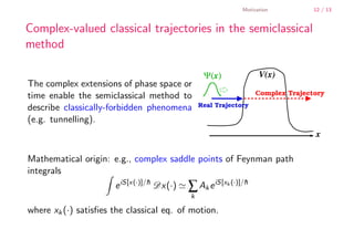 Motivation          12 / 13


        Complex-valued classical trajectories in the semiclassical
        method

                                                        Ψ(x)              V(x)
        The complex extensions of phase space or
        time enable the semiclassical method to                          Complex Trajectory

        describe classically-forbidden phenomena       Real Trajectory

        (e.g. tunnelling).
                                                                                        x

        Mathematical origin: e.g., complex saddle points of Feynman path
        integrals
                              e iS[x(·)]/h Dx(·)
                                         ¯
                                                   ∑ Ak e iS[xk (·)]/h
                                                                     ¯
                                                   k

        where xk (·) satisﬁes the classical eq. of motion.


    .
.
 