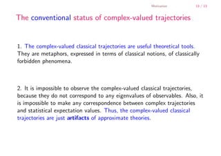 Motivation        13 / 13


        The conventional status of complex-valued trajectories


        1. The complex-valued classical trajectories are useful theoretical tools.
        They are metaphors, expressed in terms of classical notions, of classically
        forbidden phenomena.



        2. It is impossible to observe the complex-valued classical trajectories,
        because they do not correspond to any eigenvalues of observables. Also, it
        is impossible to make any correspondence between complex trajectories
        and statistical expectation values. Thus, the complex-valued classical
        trajectories are just artifacts of approximate theories.




    .
.
 