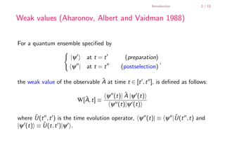 Introduction        2 / 13


        Weak values (Aharonov, Albert and Vaidman 1988)


        For a quantum ensemble speciﬁed by

                             |ψ      at t = t       (preparation)
                                                                    ,
                              ψ | at t = t        (postselection)

        the weak value of the observable A at time t ∈ [t , t ], is deﬁned as follows:
                                         ˆ

                                            ψ (t)| A |ψ (t)
                                                   ˆ
                                  W[A, t] ≡
                                    ˆ
                                             ψ (t)|ψ (t)

        where U(t , t ) is the time evolution operator, ψ (t)| ≡ ψ |U(t , t) and
               ˆ                                                    ˆ
        |ψ (t) ≡ U(t, t )|ψ .
                 ˆ



    .
.
 