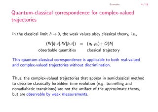 Examples            4 / 13


        Quantum-classical correspondence for complex-valued
        trajectories

        In the classical limit h → 0, the weak values obey classical theory, i.e.,
                               ¯

                            (W[ˆ, t], W[ˆ, t]) = (qt , pt ) + O(h)
                               q        p                       ¯
                       obserbable quantities        classical trajectory

        This quantum-classical correspondence is applicable to both real-valued
        and complex-valued trajectories without discrimination.


        Thus, the complex-valued trajectories that appear in semiclassical method
        to describe classically forbidden time evolution (e.g. tunnelling and
        nonadiabatic transitions) are not the artifact of the approximate theory,
        but are observable by weak measurements.


    .
.
 