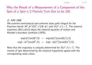 Examples           5 / 13


        Why the Result of a Measurement of a Component of the
        Spin of a Spin-1/2 Particle Turn Out to be 100

        cf. AAV 1988
        We examine semiclassical spin-coherent state path integral for the
        Feynman kernel θ , φ |U(t , t )|θ , φ with U(t , t ) = ˆ The classical
                                   ˆ                     ˆ          1.
        trajectory (θ (t), φ (t)) obeys the classical equation of motion and
        Klauder’s boundary condition (1978)

                     exp(i φ ) tan(θ /2) = exp(i φ (t )) tan(θ (t )/2)
                  exp(−i φ ) tan(θ /2) = exp(−i φ (t )) tan(θ (t )/2).
                                                             ˆ
        Note that the trajectory is uniquely determined for U(t , t ) = ˆ The
                                                                        1.
        motion of spin determined by the classical trajectories agrees with the
        corresponding weak values.


    .
.
 