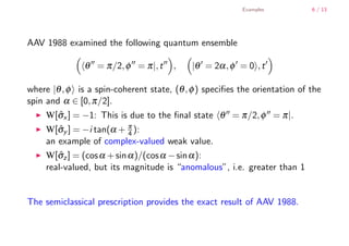 Examples           6 / 13




        AAV 1988 examined the following quantum ensemble

                       θ = π /2, φ = π |, t    ,    |θ = 2α , φ = 0 , t

        where |θ , φ is a spin-coherent state, (θ , φ ) speciﬁes the orientation of the
        spin and α ∈ [0, π /2].
             W[σx ] = −1: This is due to the ﬁnal state θ = π /2, φ = π |.
                ˆ
             W[σy ] = −i tan(α + π ):
                ˆ                  4
             an example of complex-valued weak value.
             W[σz ] = (cos α + sin α )/(cos α − sin α ):
                ˆ
             real-valued, but its magnitude is “anomalous”, i.e. greater than 1


        The semiclassical prescription provides the exact result of AAV 1988.


    .
.
 