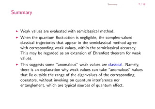 Summary          7 / 13


        Summary


           Weak values are evaluated with semiclassical method.
           When the quantum ﬂuctuation is negligible, the complex-valued
           classical trajectories that appear in the semiclassical method agree
           with corresponding weak values, within the semiclassical accuracy.
           This may be regarded as an extension of Ehrenfest theorem for weak
           values.
           This suggests some “anomalous” weak values are classical. Namely,
           there is an explanation why weak values can take “anomalous” values
           that lie outside the range of the eigenvalues of the corresponding
           operators, without invoking on quantum interference nor
           entanglement, which are typical sources of quantum eﬀect.



    .
.
 