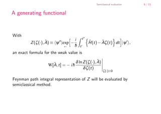 Semiclassical evaluation   8 / 13


        A generating functional


        With
                                                  t
                           ˆ ≡ ψ |exp − i
                 Z (ζ (·), A)                         H(t) − Aζ (t) dt |ψ ,
                                                      ˆ      ˆ
                                   ←    h
                                        ¯     t

        an exact formula for the weak value is

                                           δ ln Z (ζ (·), A)
                                                          ˆ
                           W[A, t] = − i h
                             ˆ           ¯
                                                δ ζ (t)
                                                                ζ (·)≡0

        Feynman path integral representation of Z will be evaluated by
        semiclassical method.




    .
.
 