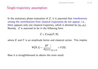 Semiclassical evaluation   9 / 13


        Single-trajectory assumption

        In the stationary phase evaluation of Z , it is assumed that interferences
        among the contributions from classical trajectories do not appear, i.e.,
        there appears only one classical trajectory, which is denoted by (qt , pt ).
        Namely, Z is assumed to be in the following form

                                      Z     E exp(iF /h)
                                                      ¯

        where E and F is an amplitude factor and classical action. This implies

                                             δF
                                 ˆ
                               W[A, t] =                       + O(h).
                                                                   ¯
                                           δ ζ (t)   ζ (·)≡0

        Now it is straightforward to obtain the main result.



    .
.
 