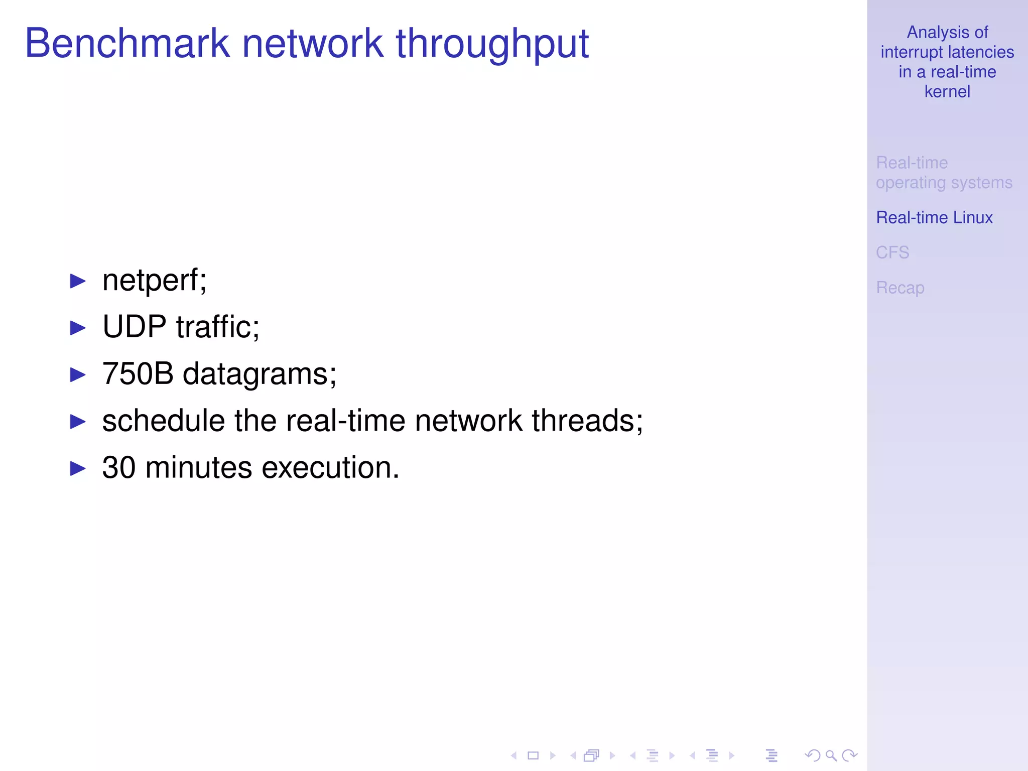 Analysis of
Benchmark network throughput                 interrupt latencies
                                                in a real-time
                                                    kernel



                                             Real-time
                                             operating systems

                                             Real-time Linux

                                             CFS
   netperf;                                  Recap

   UDP trafﬁc;
   750B datagrams;
   schedule the real-time network threads;
   30 minutes execution.
 