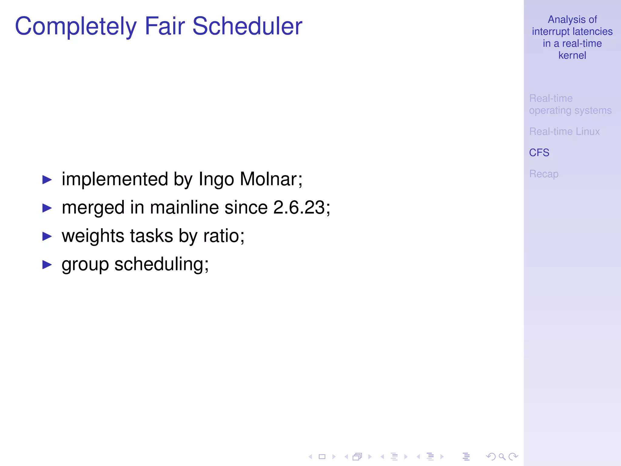 Analysis of
Completely Fair Scheduler              interrupt latencies
                                          in a real-time
                                              kernel



                                       Real-time
                                       operating systems

                                       Real-time Linux

                                       CFS

                                       Recap
    implemented by Ingo Molnar;
    merged in mainline since 2.6.23;
    weights tasks by ratio;
    group scheduling;
 