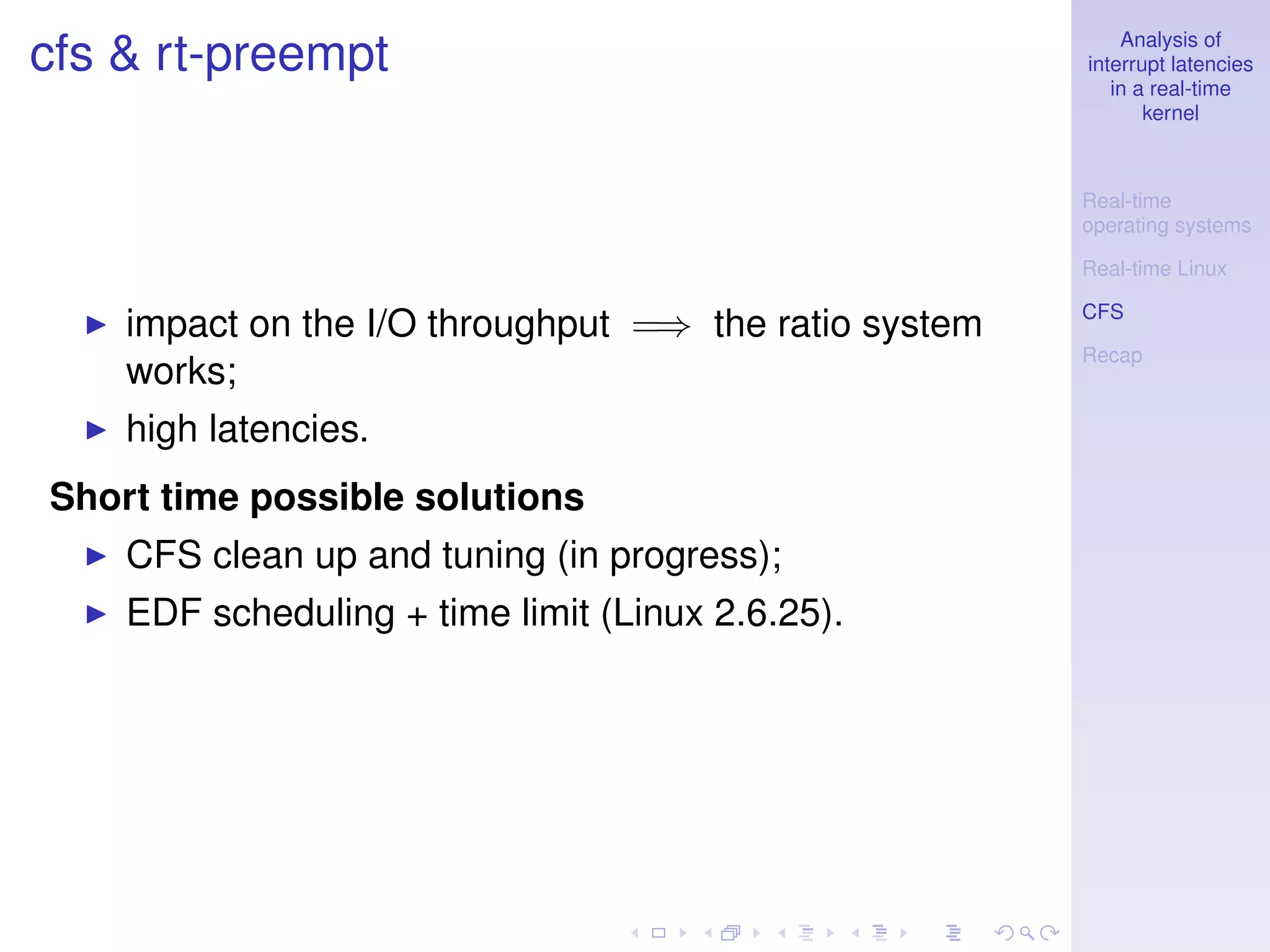 Analysis of
cfs & rt-preempt                                       interrupt latencies
                                                          in a real-time
                                                              kernel



                                                       Real-time
                                                       operating systems

                                                       Real-time Linux

                                                       CFS
    impact on the I/O throughput =⇒ the ratio system
                                                       Recap
    works;
    high latencies.
Short time possible solutions
    CFS clean up and tuning (in progress);
    EDF scheduling + time limit (Linux 2.6.25).
 