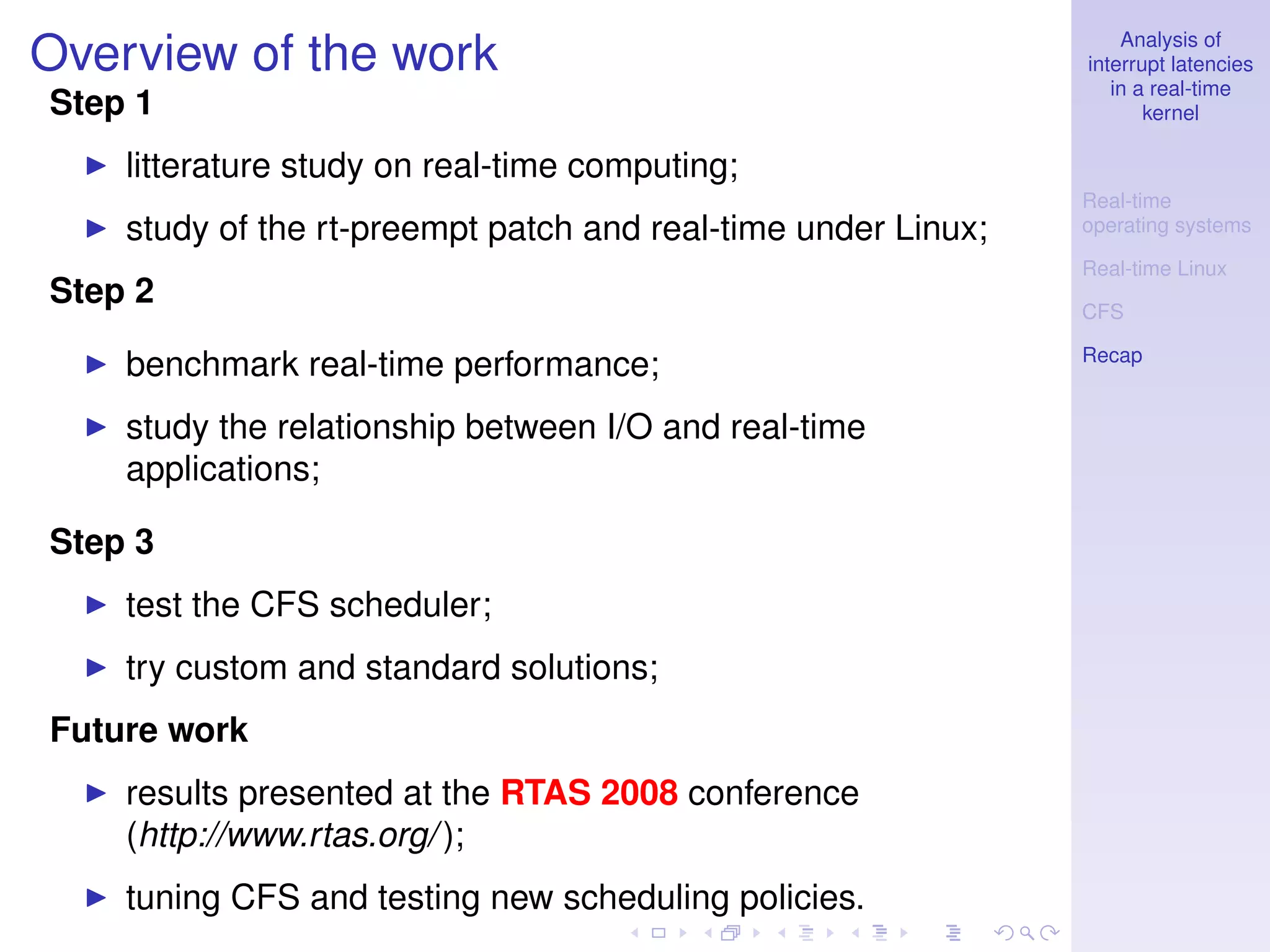 Analysis of
Overview of the work                                           interrupt latencies
                                                                  in a real-time
Step 1                                                                kernel

    litterature study on real-time computing;
                                                               Real-time
    study of the rt-preempt patch and real-time under Linux;   operating systems

                                                               Real-time Linux
Step 2                                                         CFS

                                                               Recap
    benchmark real-time performance;
    study the relationship between I/O and real-time
    applications;

Step 3
    test the CFS scheduler;
    try custom and standard solutions;
Future work
    results presented at the RTAS 2008 conference
    (http://www.rtas.org/ );
    tuning CFS and testing new scheduling policies.
 