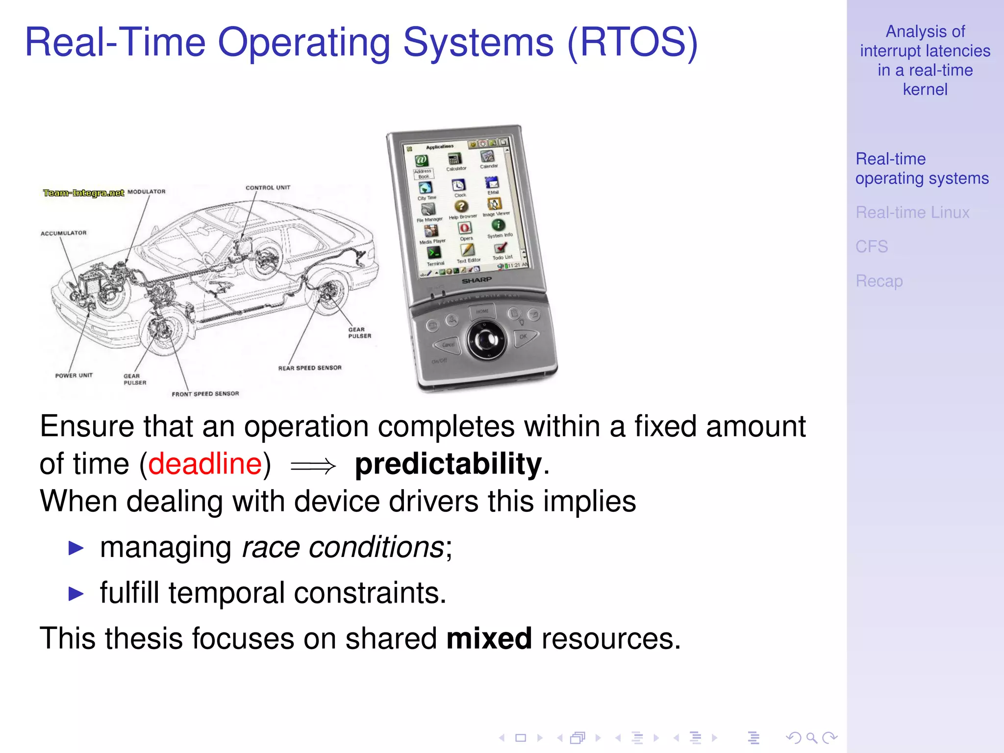 Analysis of
Real-Time Operating Systems (RTOS)                        interrupt latencies
                                                             in a real-time
                                                                 kernel



                                                          Real-time
                                                          operating systems

                                                          Real-time Linux

                                                          CFS

                                                          Recap




Ensure that an operation completes within a ﬁxed amount
of time (deadline) =⇒ predictability.
When dealing with device drivers this implies
    managing race conditions;
    fulﬁll temporal constraints.
This thesis focuses on shared mixed resources.
 