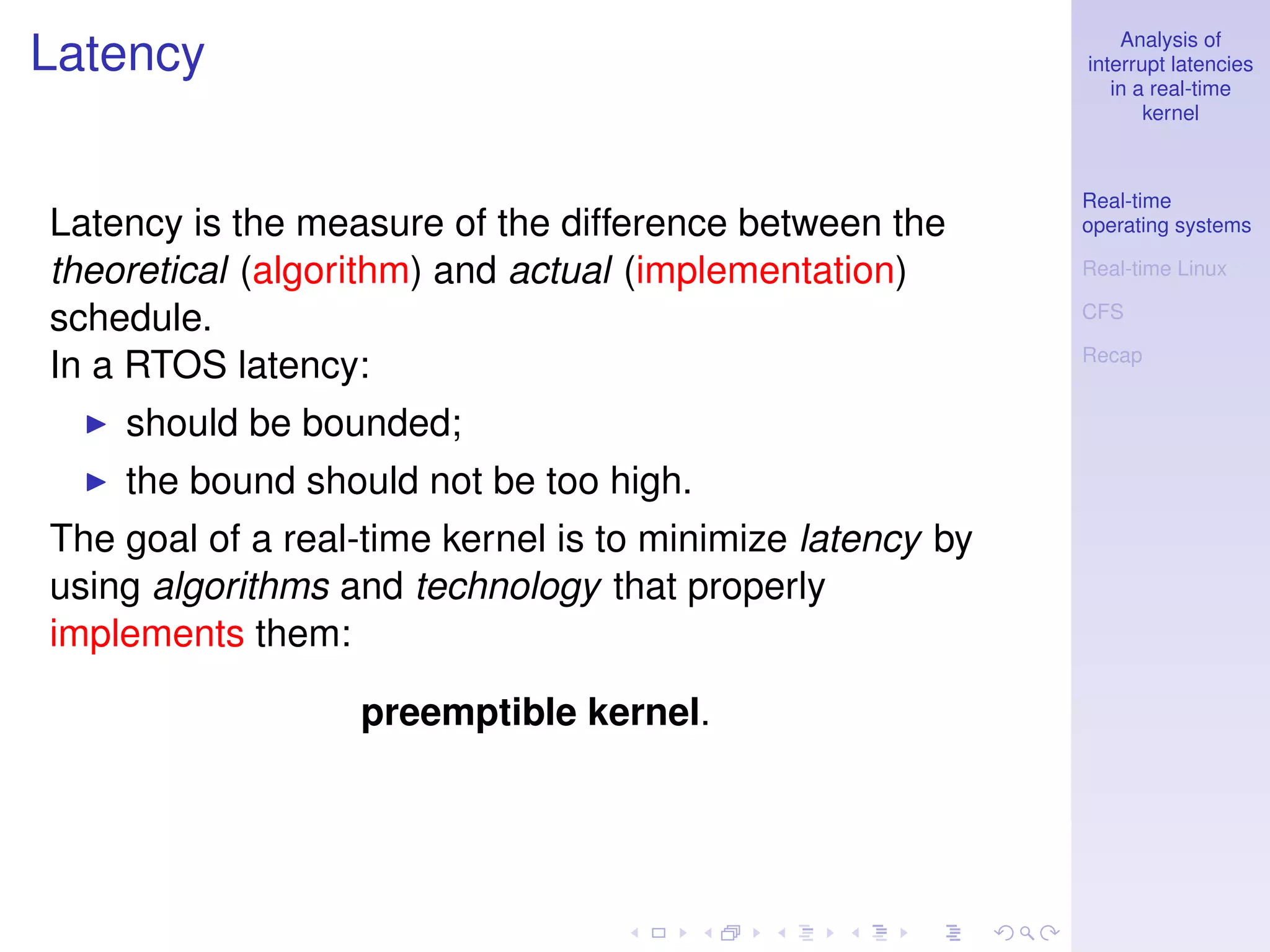Analysis of
Latency                                                    interrupt latencies
                                                              in a real-time
                                                                  kernel



                                                           Real-time
Latency is the measure of the difference between the       operating systems

theoretical (algorithm) and actual (implementation)        Real-time Linux

schedule.                                                  CFS

                                                           Recap
In a RTOS latency:
    should be bounded;
    the bound should not be too high.
The goal of a real-time kernel is to minimize latency by
using algorithms and technology that properly
implements them:

                  preemptible kernel.
 