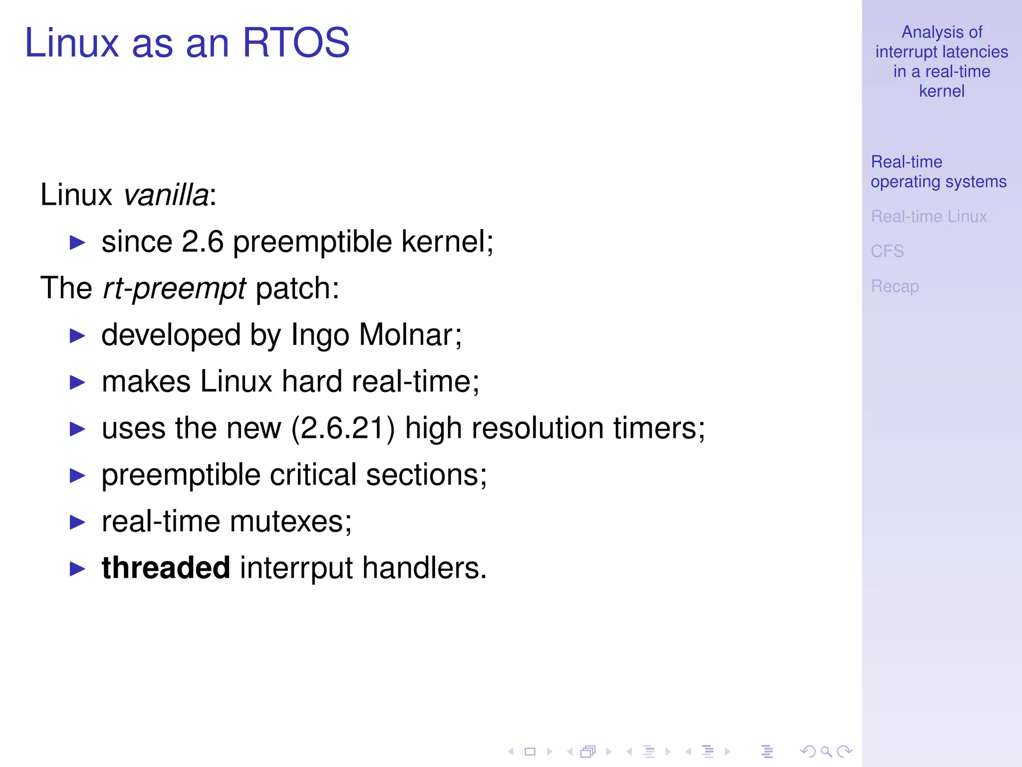 Analysis of
Linux as an RTOS                                    interrupt latencies
                                                       in a real-time
                                                           kernel



                                                    Real-time
                                                    operating systems
Linux vanilla:
                                                    Real-time Linux
    since 2.6 preemptible kernel;                   CFS

The rt-preempt patch:                               Recap


    developed by Ingo Molnar;
    makes Linux hard real-time;
    uses the new (2.6.21) high resolution timers;
    preemptible critical sections;
    real-time mutexes;
    threaded interrput handlers.
 