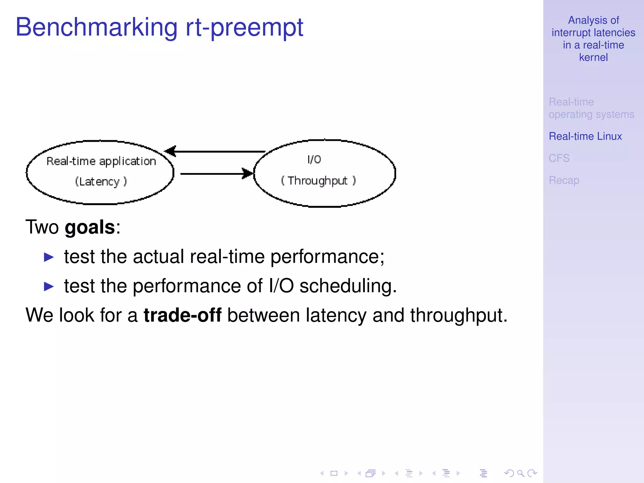 Analysis of
Benchmarking rt-preempt                                   interrupt latencies
                                                             in a real-time
                                                                 kernel



                                                          Real-time
                                                          operating systems

                                                          Real-time Linux

                                                          CFS

                                                          Recap



Two goals:
    test the actual real-time performance;
    test the performance of I/O scheduling.
We look for a trade-off between latency and throughput.
 