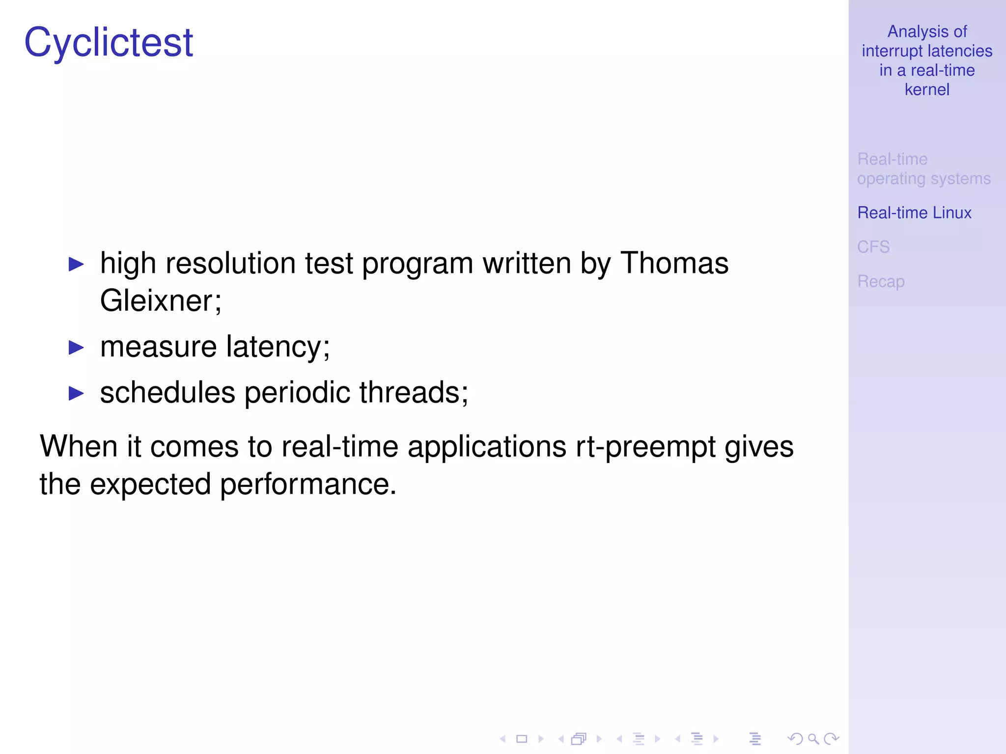 Analysis of
Cyclictest                                                 interrupt latencies
                                                              in a real-time
                                                                  kernel



                                                           Real-time
                                                           operating systems

                                                           Real-time Linux

                                                           CFS
    high resolution test program written by Thomas         Recap
    Gleixner;
    measure latency;
    schedules periodic threads;
When it comes to real-time applications rt-preempt gives
the expected performance.
 