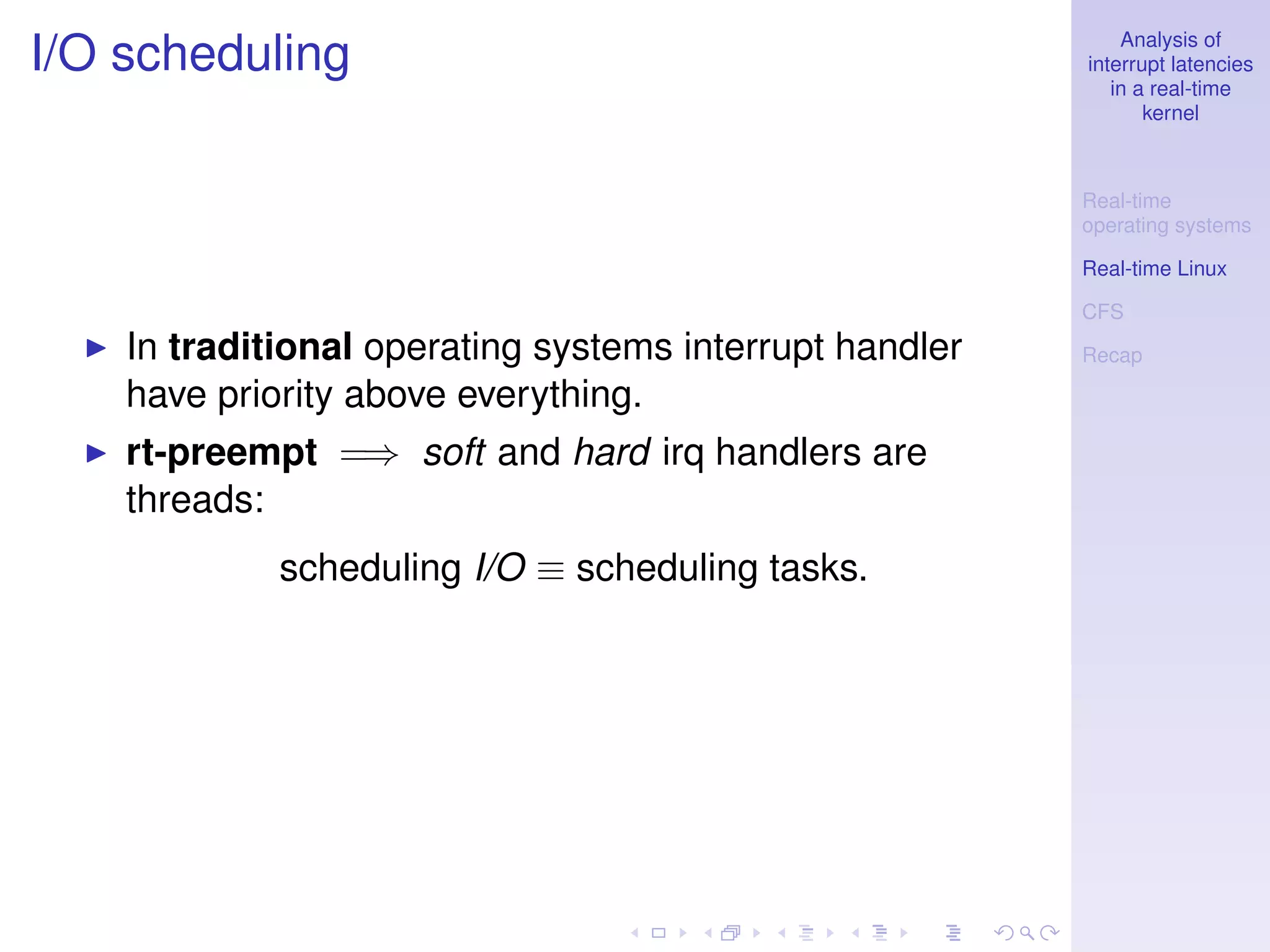 Analysis of
I/O scheduling                                           interrupt latencies
                                                            in a real-time
                                                                kernel



                                                         Real-time
                                                         operating systems

                                                         Real-time Linux

                                                         CFS
    In traditional operating systems interrupt handler   Recap

    have priority above everything.
    rt-preempt =⇒ soft and hard irq handlers are
    threads:
             scheduling I/O ≡ scheduling tasks.
 