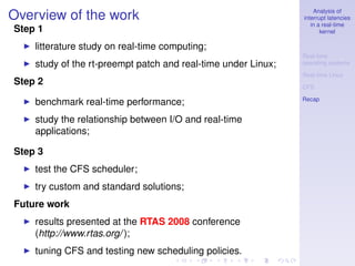 Analysis of
Overview of the work                                           interrupt latencies
                                                                  in a real-time
Step 1                                                                kernel

    litterature study on real-time computing;
                                                               Real-time
    study of the rt-preempt patch and real-time under Linux;   operating systems

                                                               Real-time Linux
Step 2                                                         CFS

                                                               Recap
    benchmark real-time performance;
    study the relationship between I/O and real-time
    applications;

Step 3
    test the CFS scheduler;
    try custom and standard solutions;
Future work
    results presented at the RTAS 2008 conference
    (http://www.rtas.org/ );
    tuning CFS and testing new scheduling policies.
 