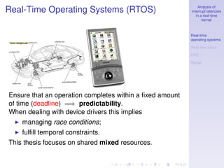 Analysis of
Real-Time Operating Systems (RTOS)                        interrupt latencies
                                                             in a real-time
                                                                 kernel



                                                          Real-time
                                                          operating systems

                                                          Real-time Linux

                                                          CFS

                                                          Recap




Ensure that an operation completes within a ﬁxed amount
of time (deadline) =⇒ predictability.
When dealing with device drivers this implies
    managing race conditions;
    fulﬁll temporal constraints.
This thesis focuses on shared mixed resources.
 