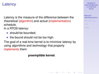 Analysis of
Latency                                                    interrupt latencies
                                                              in a real-time
                                                                  kernel



                                                           Real-time
Latency is the measure of the difference between the       operating systems

theoretical (algorithm) and actual (implementation)        Real-time Linux

schedule.                                                  CFS

                                                           Recap
In a RTOS latency:
    should be bounded;
    the bound should not be too high.
The goal of a real-time kernel is to minimize latency by
using algorithms and technology that properly
implements them:

                  preemptible kernel.
 