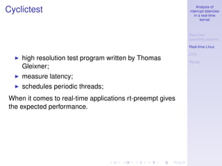 Analysis of
Cyclictest                                                 interrupt latencies
                                                              in a real-time
                                                                  kernel



                                                           Real-time
                                                           operating systems

                                                           Real-time Linux

                                                           CFS
    high resolution test program written by Thomas         Recap
    Gleixner;
    measure latency;
    schedules periodic threads;
When it comes to real-time applications rt-preempt gives
the expected performance.
 