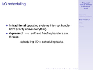 Analysis of
I/O scheduling                                           interrupt latencies
                                                            in a real-time
                                                                kernel



                                                         Real-time
                                                         operating systems

                                                         Real-time Linux

                                                         CFS
    In traditional operating systems interrupt handler   Recap

    have priority above everything.
    rt-preempt =⇒ soft and hard irq handlers are
    threads:
             scheduling I/O ≡ scheduling tasks.
 