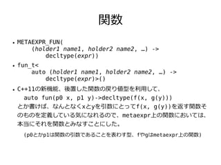 関数
●   METAEXPR_FUN(
        (holder1 name1, holder2 name2, …) ->
            decltype(expr))
●   fun_t<
        auto (holder1 name1, holder2 name2, …) ->
            decltype(expr)>()
●   C++11の新機能、後置した関数の戻り値型を利用して、
     auto fun(p0 x, p1 y)->decltype(f(x, g(y)))
    とか書けば、なんとなくxとyを引数にとってf(x, g(y))を返す関数そ
    のものを定義している気になれるので、metaexpr上の関数においては、
    本当にそれを関数とみなすことにした。
     (p0とかp1は関数の引数であることを表わす型、fやgはmetaexpr上の関数)
 
