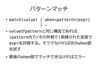 パターンマッチ
●   match(value) | when<pattern>(expr)
                 | …
●   valueがpatternと同じ構造であれば、
    (pattern内で/その外側で)束縛された変数で
    exprを評価する。そうでなければ次のwhen節
    を試す
●   最後のwhen節でマッチできなければエラー
 