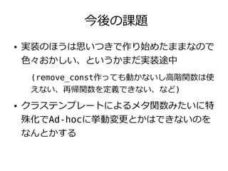 今後の課題
●   実装のほうは思いつきで作り始めたままなので
    色々おかしい、というかまだ実装途中
     (remove_const作っても動かないし高階関数は使
     えない、再帰関数を定義できない、など)
●   クラステンプレートによるメタ関数みたいに特
    殊化でAd-hocに挙動変更とかはできないのを
    なんとかする
 
