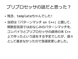 プリプロセッサの話だと思った？
●   残念、templateちゃんでした!
●   当初は「パターンマッチ on C++」と題して、
    関数型言語ではおなじみのパターンマッチを、
    コンパイラとプリプロセッサの虐待の末 C++
    上で作ったという話をする予定でしたが、遅々
    として進まなかったので急遽変更しました。
 