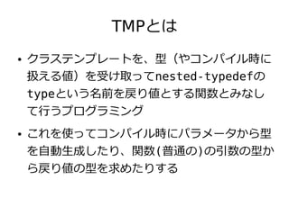 TMPとは
●   クラステンプレートを、型（やコンパイル時に
    扱える値）を受け取ってnested-typedefの
    typeという名前を戻り値とする関数とみなし
    て行うプログラミング
●   これを使ってコンパイル時にパラメータから型
    を自動生成したり、関数(普通の)の引数の型か
    ら戻り値の型を求めたりする
 