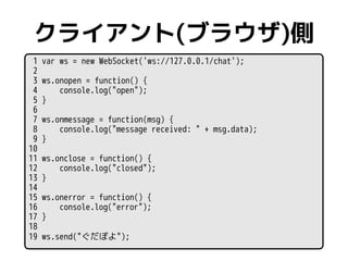 クライアント(ブラウザ)側
 1   var ws = new WebSocket('ws://127.0.0.1/chat');
 2
 3   ws.onopen = function() {
 4       console.log("o...