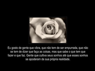 Eu gosto de gente que vibra, que não tem de ser empurrada, que não se tem de dizer que faça as coisas, mas que sabe o que tem que fazer e que faz. Gente que cultiva seus sonhos até que esses sonhos se apoderam de sua própria realidade. 