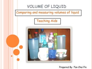 VOLUME OF LIQUID
Comparing and measuring volumes of liquid

             Teaching Aids




                             Prepared By :Tan Chai Pin
 