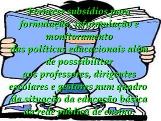Fornecer subsídios para formulação, reformulação e monitoramento das políticas educacionais além de posssibilitar aos professores, dirigentes escolares e gestores num quadro  da situação da educação básica da rede pública de ensino. 