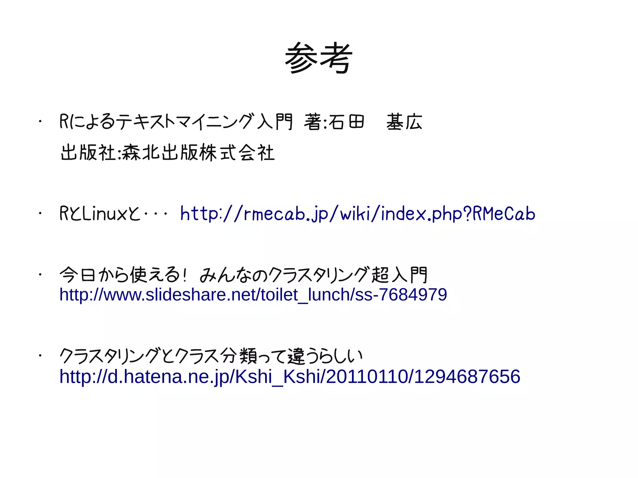 参考
•   Rによるテキストマイニング入門 著：石田　基広
    出版社：森北出版株式会社

•   RとLinuxと・・・ http://rmecab.jp/wiki/index.php?RMeCab

•   今日から使える！ みんなのクラスタリング超入門
    http://www.slideshare.net/toilet_lunch/ss-7684979


•
    クラスタリングとクラス分類って違うらしい
    http://d.hatena.ne.jp/Kshi_Kshi/20110110/1294687656
 